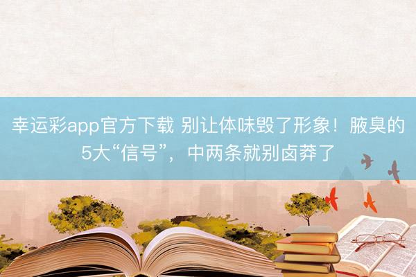 幸运彩app官方下载 别让体味毁了形象！腋臭的5大“信号”，中两条就别卤莽了