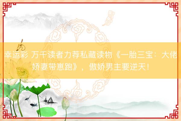 幸运彩 万千读者力荐私藏读物《一胎三宝：大佬娇妻带崽跑》，傲娇男主要逆天！