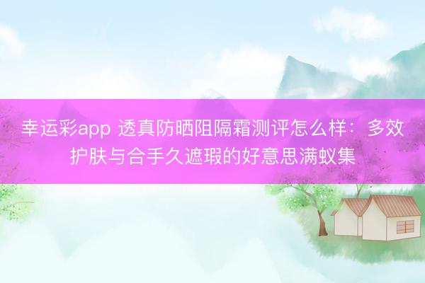 幸运彩app 透真防晒阻隔霜测评怎么样：多效护肤与合手久遮瑕的好意思满蚁集