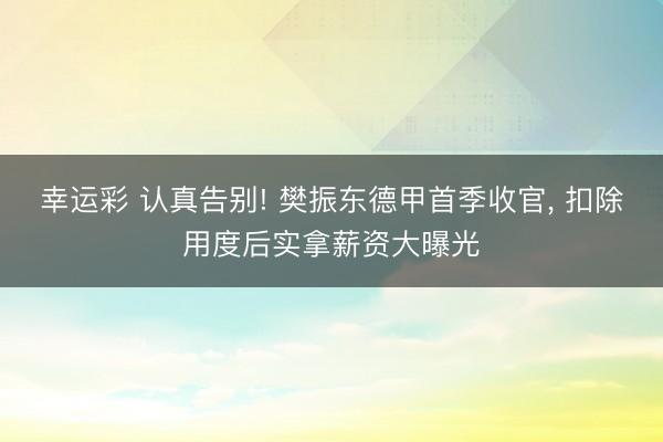 幸运彩 认真告别! 樊振东德甲首季收官, 扣除用度后实拿薪资大曝光