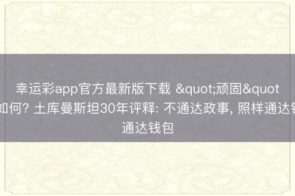 幸运彩app官方最新版下载 "顽固"又如何? 土库曼斯坦30年评释: 不通达政事, 照样通达钱包