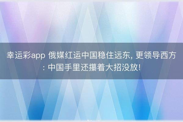 幸运彩app 俄媒红运中国稳住远东, 更领导西方: 中国手里还攥着大招没放!