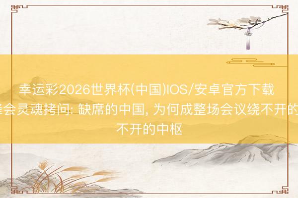 幸运彩2026世界杯(中国)IOS/安卓官方下载 G7峰会灵魂拷问: 缺席的中国, 为何成整场会议绕不开的中枢