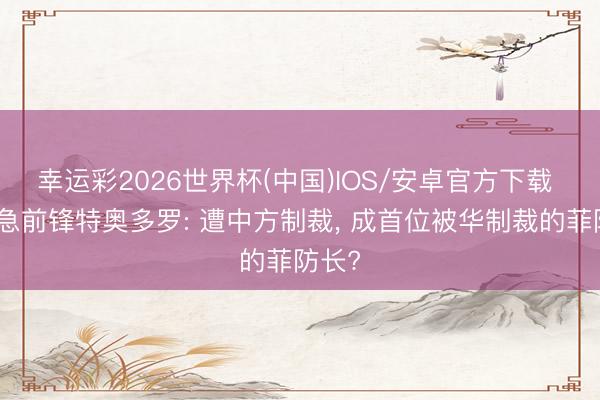 幸运彩2026世界杯(中国)IOS/安卓官方下载 反华急前锋特奥多罗: 遭中方制裁, 成首位被华制裁的菲防长?
