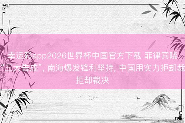幸运彩app2026世界杯中国官方下载 菲律宾晓示“三大告成”, 南海爆发锋利坚持, 中国用实力拒却裁决
