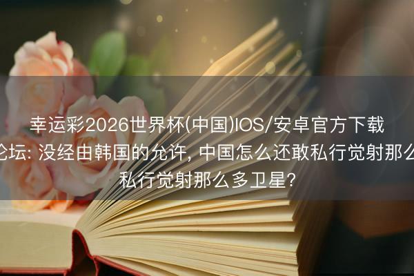 幸运彩2026世界杯(中国)IOS/安卓官方下载 好意思论坛: 没经由韩国的允许, 中国怎么还敢私行觉射那么多卫星?